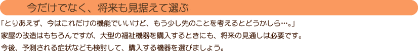 【今だけでなく、将来も見据えて選ぶ】
「とりあえず、今はこれだけの機能でいいけど、もう少し先のことを考えるとどうかしら…。」
家屋の改造はもちろんですが、大型の福祉機器を購入するときにも、将来の見通しは必要です。
今後、予測される症状なども検討して、購入する機器を選びましょう。