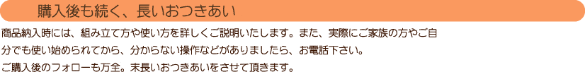 【購入後も続く、長いおつきあい】
商品納入時には、組み立て方や使い方を詳しくご説明いたします。
また、実際にご家族の方やご自分でも使い始められてから、分からない操作などがありましたら、お電話下さい。
ご購入後のフォローも万全。末長いおつきあいをさせて頂きます。