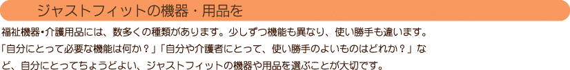 【ジャストフィットの機器・用品を】
福祉機器・介護用品には、数多くの種類があります。
少しずつ機能も異なり、使い勝手も違います。
「自分にとって必要な機能は何か？」「自分や介護者にとって、使い勝手のよいものはどれか？」など、
自分にとってちょうどよい、ジャストフィットの機器や用品を選ぶことが大切です。