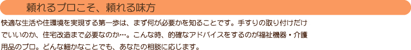 【頼れるプロこそ、頼れる味方】
快適な生活や住環境を実現する第一歩は、まず何が必要かを知ることです。
手すりの取り付けだけでいいのか、住宅改造まで必要なのか…。
こんな時、的確なアドバイスをするのが福祉機器・介護用品のプロ。
どんな細かなことでも、あなたの相談に応じます。