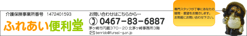 「ふれあい便利堂」
電話：0467-83-6887
住所：茅ヶ崎市円蔵370-20 北茅ヶ崎事務所3階
E-mail：benrido@fureai-g.or.jp