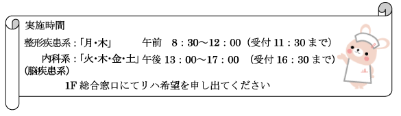 【実施時間】
整形疾患系：月・木 午前8:30～12:00（受付11:30まで）
内科系：火・木・金・土 午後13:00～17:00（受付16:30まで）
脳疾患系：1F総合窓口にてリハ希望を申し出てください