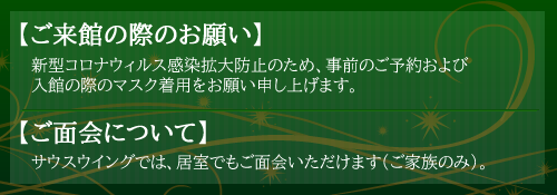 【ご来館の際のお願い】新型コロナウィルス感染拡大防止のため、事前のご予約および入館の際のマスク着用をお願い申し上げます。
【ご面会について】サウスウイングでは、居室でもご面会いただけます（ご家族のみ）。