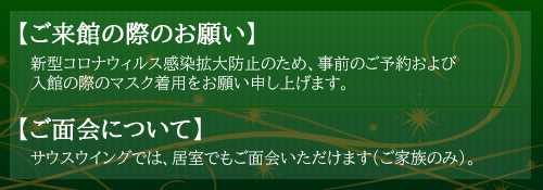 【ご来館の際のお願い】新型コロナウィルス感染拡大防止のため、事前のご予約および入館の際のマスク着用をお願い申し上げます。
【ご面会について】サウスウイングでは、居室でもご面会いただけます（ご家族のみ）。 