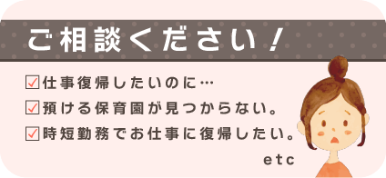 ご相談ください！
仕事復帰したいのに…
預ける保育園が見つからない。
時短勤務でお仕事に復帰したい。etc
