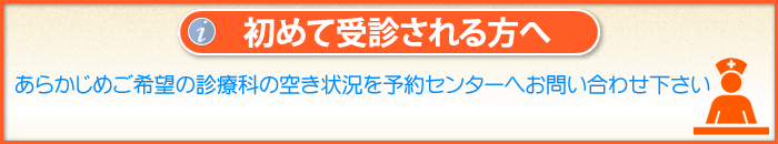 「初めて受診される方へ」
あらかじめご希望の診療科の空き状況を予約センターへお問い合わせ下さい