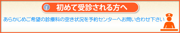 「初めて受診される方へ」
あらかじめご希望の診療科の空き状況を予約センターへお問い合わせ下さい